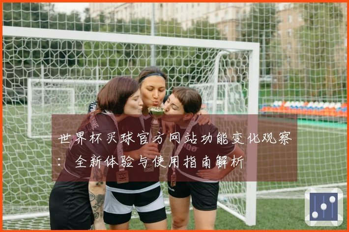 世界杯买球官方网站功能变化观察：全新体验与使用指南解析