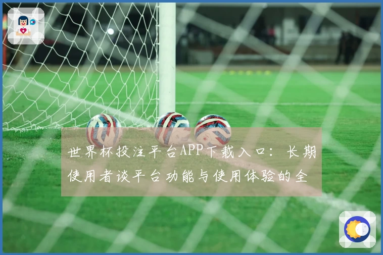 世界杯投注平台APP下载入口:长期使用者谈平台功能与使用体验的全方位评测